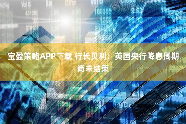宝盈策略APP下载 行长贝利：英国央行降息周期尚未结束
