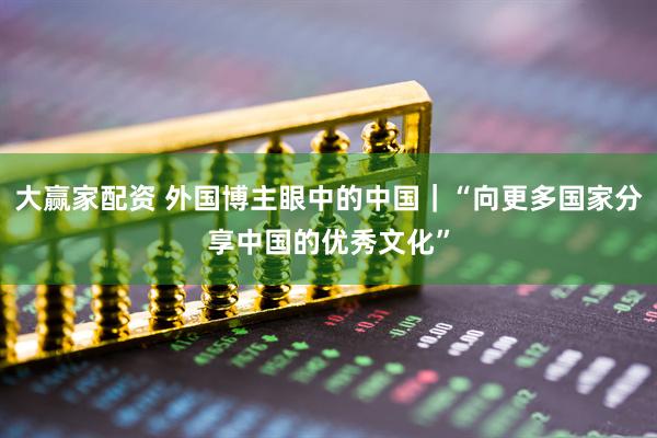 大赢家配资 外国博主眼中的中国｜“向更多国家分享中国的优秀文化”