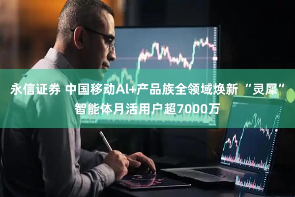 永信证券 中国移动Al+产品族全领域焕新 “灵犀”智能体月活用户超7000万