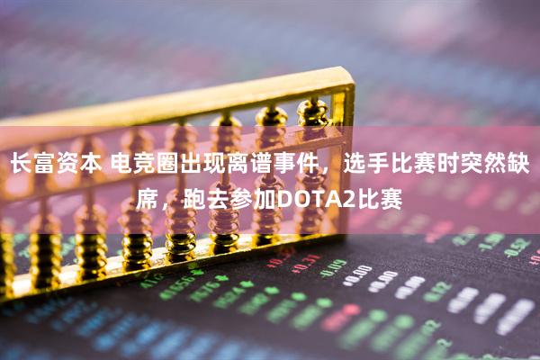 长富资本 电竞圈出现离谱事件，选手比赛时突然缺席，跑去参加DOTA2比赛