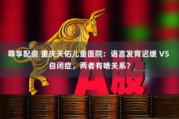 尊享配资 重庆天佑儿童医院：语言发育迟缓 VS 自闭症，两者有啥关系？