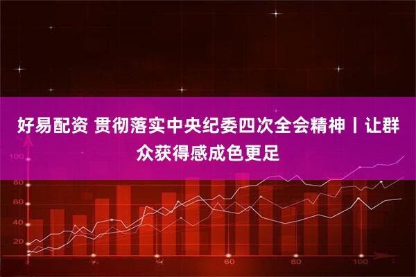 好易配资 贯彻落实中央纪委四次全会精神丨让群众获得感成色更足