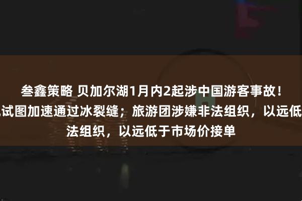 叁鑫策略 贝加尔湖1月内2起涉中国游客事故！目击者：司机试图加速通过冰裂缝；旅游团涉嫌非法组织，以远低于市场价接单