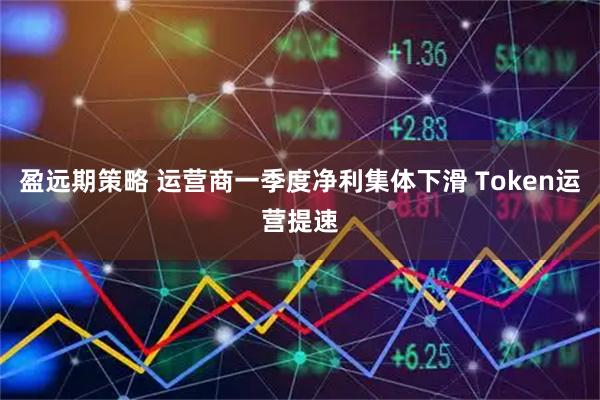 盈远期策略 运营商一季度净利集体下滑 Token运营提速