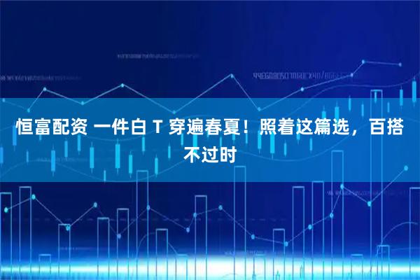 恒富配资 一件白 T 穿遍春夏！照着这篇选，百搭不过时