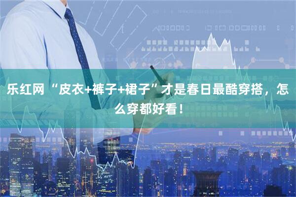 乐红网 “皮衣+裤子+裙子”才是春日最酷穿搭，怎么穿都好看！